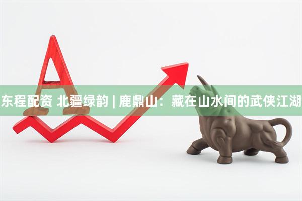 东程配资 北疆绿韵 | 鹿鼎山：藏在山水间的武侠江湖