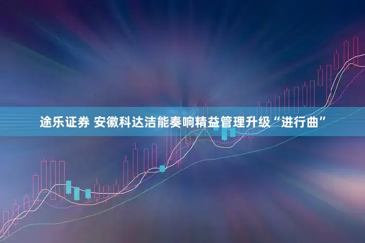 途乐证券 安徽科达洁能奏响精益管理升级“进行曲”