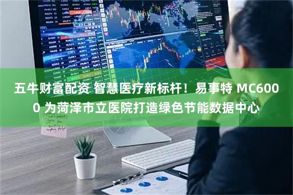 五牛财富配资 智慧医疗新标杆！易事特 MC6000 为菏泽市立医院打造绿色节能数据中心