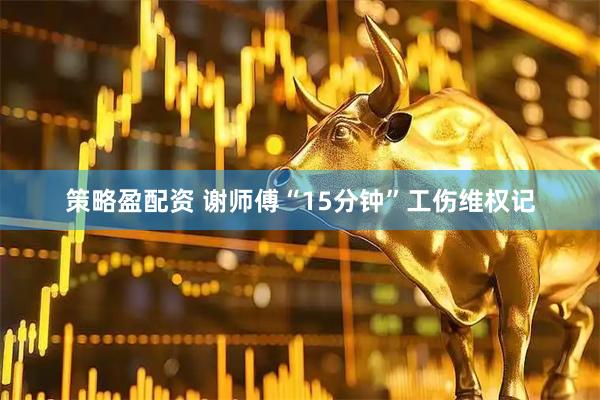 策略盈配资 谢师傅“15分钟”工伤维权记