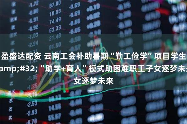 盈盛达配资 云南工会补助暑期“勤工俭学”项目学生&#32;“助学+育人”模式助困难职工子女逐梦未来
