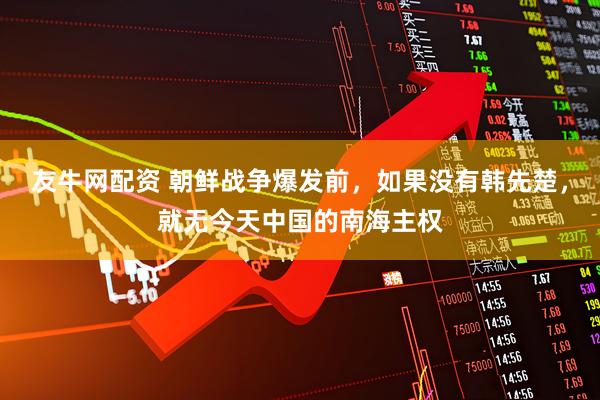 友牛网配资 朝鲜战争爆发前，如果没有韩先楚，就无今天中国的南海主权