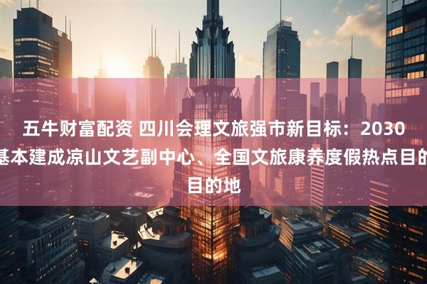 五牛财富配资 四川会理文旅强市新目标：2030年基本建成凉山文艺副中心、全国文旅康养度假热点目的地