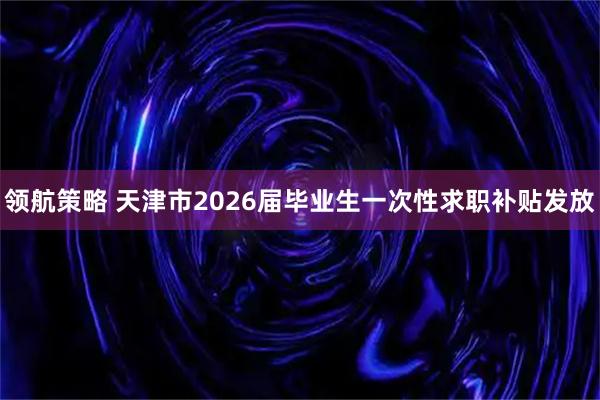 领航策略 天津市2026届毕业生一次性求职补贴发放