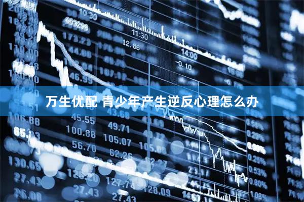 万生优配 青少年产生逆反心理怎么办