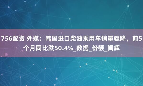 756配资 外媒：韩国进口柴油乘用车销量骤降，前5个月同比跌50.4%_数据_份额_闻辉