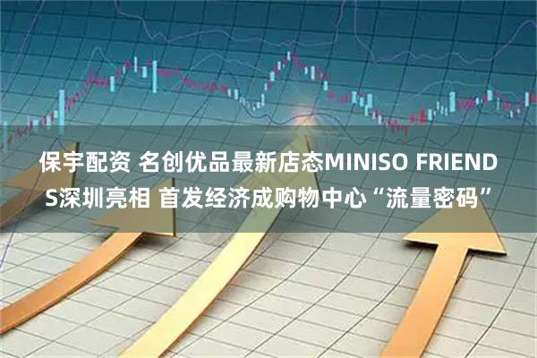 保宇配资 名创优品最新店态MINISO FRIENDS深圳亮相 首发经济成购物中心“流量密码”