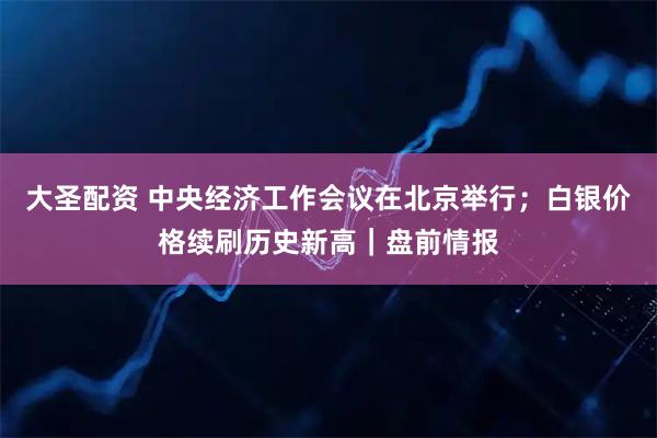 大圣配资 中央经济工作会议在北京举行；白银价格续刷历史新高｜盘前情报